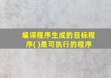 编译程序生成的目标程序( )是可执行的程序